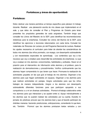 4
Fortalezas y áreas de oportunidad:
Fortaleza:
Debo dedicar una manera periódica un tiempo específico para planear mi trabajo
docente. Realizar una planeación escrita de mis clases que implementaré en el
aula. y que debo de consultar el Plan y Programas de Estudio para tener
presentes los propósitos generales de cada asignatura. También tengo que
consultar los Libros del Maestro de la SEP, para identificar las recomendaciones
didácticas para la enseñanza. Consultar los Libros del Alumno de la SEP, para
identificar los ejercicios o lecciones relacionados con cada tema. Consular los
materiales de Rincones de Lectura y/o del Programa Nacional de Lectura. Realizar
los ajustes necesarios al currículum para tratar de atender las características de
todos mis alumnos (los niños promedio, con rezago, con desempeño sobresaliente
y con necesidades especiales de aprendizaje. Los contenidos que voy a los
recursos que voy a emplear para desarrollar las actividades de enseñanza. Lo que
voy a evaluar en mis alumnos: conocimientos, habilidades y actitudes. Hacer en el
pizarrón para el intercambio de información entre alumnos y el profesor, para la
realización de demostraciones y procedimientos. Verifico continuamente que los
alumnos hayan comprendido lo que tienen que hacer. Promueve la realización de
actividades grupales en las que guío el trabajo de mis alumnos. Organizar a los
alumnos para que hagan actividades en equipos. Organizar a los alumnos para
que realicen actividades en parejas. Asigno actividades para que los niños
trabajen de manera independiente. Asigno a los alumnos con desempeño
sobresaliente diferentes funciones para que participen apoyando a sus
compañeros o a mí en diversas actividades. Promoví el trabajo colaborativo entre
mis alumnos para que interactúen y se ayuden entre sí. Apoyo individualmente a
los alumnos que no pueden realizar las actividades por su cuenta. Durante mi
jornada de prácticas procure que mis alumnos lean y que al hacerlo participen de
distintas maneras: haciendo predicciones, anticipaciones, comentando lo que leen,
etc. También Promoví que los alumnos produzcan textos variados y con
 