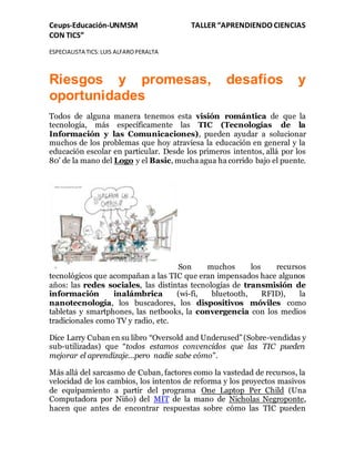 Ceups-Educación-UNMSM TALLER “APRENDIENDO CIENCIAS
CON TICS”
ESPECIALISTA TICS:LUIS ALFAROPERALTA
Riesgos y promesas, desafíos y
oportunidades
Todos de alguna manera tenemos esta visión romántica de que la
tecnología, más específicamente las TIC (Tecnologías de la
Información y las Comunicaciones), pueden ayudar a solucionar
muchos de los problemas que hoy atraviesa la educación en general y la
educación escolar en particular. Desde los primeros intentos, allá por los
80' de la mano del Logo y el Basic, mucha agua ha corrido bajo el puente.
Son muchos los recursos
tecnológicos que acompañan a las TIC que eran impensados hace algunos
años: las redes sociales, las distintas tecnologías de transmisión de
información inalámbrica (wi-fi, bluetooth, RFID), la
nanotecnología, los buscadores, los dispositivos móviles como
tabletas y smartphones, las netbooks, la convergencia con los medios
tradicionales como TV y radio, etc.
Dice Larry Cuban en su libro “Oversold and Underused”(Sobre-vendidas y
sub-utilizadas) que “todos estamos convencidos que las TIC pueden
mejorar el aprendizaje...pero nadie sabe cómo".
Más allá del sarcasmo de Cuban, factores como la vastedad de recursos, la
velocidad de los cambios, los intentos de reforma y los proyectos masivos
de equipamiento a partir del programa One Laptop Per Child (Una
Computadora por Niño) del MIT de la mano de Nicholas Negroponte,
hacen que antes de encontrar respuestas sobre cómo las TIC pueden
 