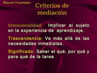 Reuven Feuerstein

Criterios de
mediación

Intencionalidad: Implicar al sujeto
en la experiencia de aprendizaje.
Trascendencia: Ve más allá de las
necesidades inmediatas.
Significado: Saber el qué, por qué y
para qué de la tarea

 
