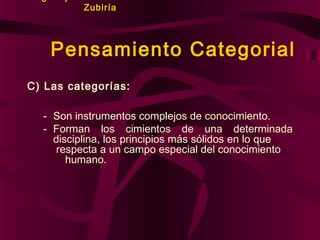 Zubiría

Pensamiento Categorial
C) Las categorías:
- Son instrumentos complejos de conocimiento.
- Forman los cimientos de una determinada
disciplina, los principios más sólidos en lo que
respecta a un campo especial del conocimiento
humano.

 