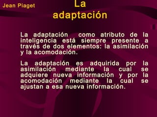 Jean Piaget

La
adaptación

La adaptación
como atributo de la
inteligencia está siempre presente a
través de dos elementos: la asimilación
y la acomodación.
La adaptación es adquirida por
asimilación
mediante
la
cual
adquiere nueva información y por
acomodación mediante la cual
ajustan a esa nueva información.

la
se
la
se

 