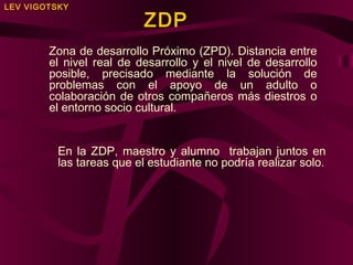 LEV VIGOTSKY

ZDP

Zona de desarrollo Próximo (ZPD). Distancia entre
el nivel real de desarrollo y el nivel de desarrollo
posible, precisado mediante la solución de
problemas con el apoyo de un adulto o
colaboración de otros compañeros más diestros o
el entorno socio cultural.
En la ZDP, maestro y alumno trabajan juntos en
las tareas que el estudiante no podría realizar solo.

 