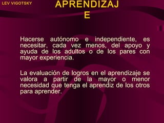 LEV VIGOTSKY

APRENDIZAJ
E

Hacerse autónomo e independiente, es
necesitar, cada vez menos, del apoyo y
ayuda de los adultos o de los pares con
mayor experiencia.
La evaluación de logros en el aprendizaje se
valora a partir de la mayor o menor
necesidad que tenga el aprendiz de los otros
para aprender.

 