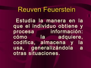 Reuven Feuerstein
Estudia la manera en la
que el individuo obtiene y
procesa
información:
cómo
la
adquiere,
codifica, almacena y la
usa, generalizándola a
otras situaciones.

 