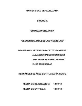UNIVERSIDAD VERACRUZANA



                BIOLOGÍA



          QUÍMICA INORGÁNICA



  “ELEMENTOS, MOLÉCULAS Y MEZCLAS”



INTEGRANTES: KEVIN ALEXIS CORTES HERNANDEZ

            ALEJANDRA BADILLO DOMINGUEZ

            JOSE ABRAHAM MARIN CARMONA

            ELISA ROS CUELLAR




HERNÁNDEZ SUÁREZ BERTHA MARÍA ROCIO



    FECHA DE REALIZACIÓN:       12/09/12

    FECHA DE ENTREGA:           18/09/12
 