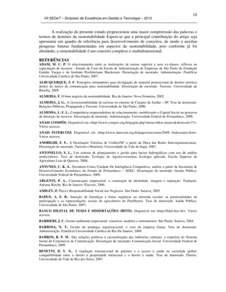 VII SEGeT – Simpósio de Excelência em Gestão e Tecnologia – 2010
10
A realização do presente estudo proporcionou uma maior compreensão das palavras e
termos de domínio da sustentabilidade Espera-se que a principal contribuição do artigo seja
apresentar um quadro de referência para desenvolvimento de conceitos, de modo a auxiliar
pesquisas futuras fundamentadas em aspectos da sustentabilidade, pois conforme já foi
abordado, a sustentabilidade é um conceito complexo e multidimensional.
REFERÊNCIAS
ADAM, M. C. P. O relacionamento entre as instituições de ensino superior e seus ex-alunos: reflexos na
capacitação de recursos - Estudo de Caso da Escola de Administração de Empresas de São Paulo da Fundação
Getulio Vargas e do Instituto Presbiteriano Mackenzie. Dissertação de mestrado. Administração. Pontifícia
Universidade Católica de São Paulo, 2007.
ALBUQUERQUE, S. F. Princípios orientadores para divulgação de material promocional de destino turístico
dentro do marco da comunicação para sustentabilidade. Dissertação de mestrado. Turismo. Universidade de
Brasília, 2009.
ALMEIDA, F. O bom negócio da sustentabilidade. Rio de Janeiro: Nova Fronteira, 2002.
ALMEIDA, J. G.. A (in)sustentabilidade do turismo no entorno de Campos de Jordão – SP. Tese de doutorado.
Relações Públicas, Propaganda e Turismo. Universidade de São Paulo, 2006.
ALMEIDA, L. F. L.. Competência empreendedora de relacionamento: mobilizando o Capital Social no processo
de absorção de recursos. Dissertação de mestrado. Administração. Universidade Federal de Pernambuco, 2008.
ANAIS COMPÔS. Disponível em <http://www.compos.org.br/pagina.php?menu=4&m menu=&showcod=37>.
Vários acessos.
ANAIS INTERCOM. Disponível em <http://www.intercom.org.br/papers/nacionais/2008 /indiceautor.htm>.
Vários acessos.
ANDRIGHI, F. F.. A Destinação Turística de Urubici/SC a partir da Ótica das Redes Interorganizacionais.
Dissertação de mestrado. Turismo e Hotelaria. Universidade do Vale do Itajaí, 2007.
ANTONELLO, S. L.. Um sistema de planejamento e gestão para bacias hidrográficas com uso de análise
multicritérios. Tese de doutorado, Ecologia de Agroecossistemas Ecologia aplicada. Escola Superior de
Agricultura Luiz de Queiroz, 2008.
ANTUNES, C. K. S.. Ouvidoria Como Unidade De Inteligência Competitiva: análise a partir da Secretaria de
Desenvolvimento Econômico do Estado de Pernambuco – SDEC. Dissertação de mestrado. Gestão Pública.
Universidade Federal de Pernambuco, 2009.
ARGENTI, P. A.. Comunicação empresarial: a construção da identidade, imagem e reputação. Tradução:
Adriana Rieche. Rio de Janeiro: Elsevier, 2006.
ASHLEY, P. Ética e Responsabilidade Social nos Negócios. São Paulo: Saraiva, 2005.
BADUE, A. F. B.. Inserção de hortaliças e frutas orgânicas na merenda escolar: as potencialidades da
participação e as representações sociais de agricultores de Parelheiros. Tese de doutorado. Saúde Pública.
Universidade de São Paulo, 2007.
BANCO DIGITAL DE TESES E DISSERTAÇÕES (BDTD). Disponível em <http://bdtd.ibict.br>. Vários
acessos.
BARBIERI, J. C. Gestão ambiental empresarial: conceitos, modelos e instrumentos. São Paulo: Saraiva, 2004.
BARBOSA, N. T.. Gestão da mudança organizacional: o caso da empresa Gama. Tese de doutorado.
Administração. Pontifícia Universidade Católica do Rio De Janeiro, 2008.
BARROS, R. P. M.. Das relações políticas à racionalização das indústrias culturais: a trajetória do Sistema
Jornal do Commercio de Comunicação. Dissertação de mestrado. Comunicação Social. Universidade Federal de
Pernambuco, 2009.
BENETTI, D. V. N.. A regulação transnacional de patentes e o acesso à saúde na sociedade global:
compatibilidade entre o direito à propriedade intelectual e o direito à saúde. Tese de doutorado. Direito.
Universidade do Vale do Rio dos Sinos, 2007.
 