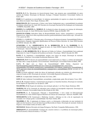 VII SEGeT – Simpósio de Excelência em Gestão e Tecnologia – 2010
12
HANUM, D. F. L.. Mecanismo de desenvolvimento limpo: uma proposta para sustentabilidade do aterro
sanitário de Goiânia. Dissertação de Mestrado, Ecologia e Produção Sustentável. Universidade Católica de
Goiás, 2007.
HART, S. O capitalismo na encruzilhada: As inúmeras oportunidades de negócios na solução dos problemas
mais difíceis do mundo. Porto Alegre: Bookman, 2005.
HERSCHMANN, M. Comunicação e Cultura como fatores fundamentais para a sustentabilidade da produção
da indústria cultural local. In: Anais XIV Encontros da Associação Nacional de Pós-Graduação em Comunicação
- COMPÔS, Niterói/RJ:, 2005.
HOPPEN, N.; LAPOINTE, L.; MOREAU, E. Avaliação de artigos de pesquisa em sistemas de informação:
proposta de um guia. In: Anais XXI Encontro Anual da ANPAD, Angra dos Reis/RJ. 1997.
INSTITUTO ETHOS. Indicadores Ethos de Responsabilidade Social: valores, transparência e governança.
Disponível em: <http://www.ethos.org.br/docs/conceitos_praticas/indicadores/ temas/valores.asp>. Acessado em:
15 de janeiro de 2010.
JÚNIOR, O. e SAMPAIO, C. Princípios para a Governança no Ecodesenvolvimento: Sustentabilidade Política e
Administrativa, Enquanto Argumentos Qualificadores do Processo Político Decisório. In: Anais XXX Encontro
da ANPAD. Salvador, BA, 2006.
JUNQUEIRA, C. G.; ADORNO-SILVA, D. A.; RODRIGUES, M. L. G.; BARBIERI, Y. C..
Sustentabilidade como importância da imagem da marca. In: Anais XXXI Congresso Brasileiro de Ciências da
Comunicação - Intercom: Natal/RN, 2008.
LIMA, J. S. DE; RODRIGUES, M. G. Mercado de Crédito de Carbono e Sustentabilidade Socio-ambiental
Empresarial. In: Anais VI Simpósio de Excelência em Gestão e Tecnologia - SEGeT, Resende, RJ, 2009.
KATO, C. A. Arquitetura e sustentabilidade: projetar com ciência da energia. Dissertação de mestrado.
Arquitetura e Urbanismo. Universidade Presbiteriana Mackenzie, 2008.
KREITLON, M. P. O discurso da responsabilidade social empresarial ou a lógica e a retórica da legitimação:
um olhar sobre o campo do petróleo. Tese de doutorado. Administração. Universidade Federal da Bahia, 2008.
LACY, P. Qual será o futuro da Sustentabilidade? HSM Online, disponível em
http://br.hsmglobal.com/notas/58260-qual-sera-o-futuro-da-sustentabilidade?utm_source=news_
sustentabilidade_070710&utm_medium=news_sustentabilidade_070710&utm_content=news_sustentabilidade_0
70710_qual-sera-o-futuro-da-sustentabilidade&utm_campaign=news_sustentabilidade_070710, acessado em: 20
julho de 2010.
LANG, J. Gestão ambiental: estudo das táticas de legitimação utilizadas nos relatórios da administração das
empresas listadas no ISE. Dissertação de mestrado. Universidade Regional de Blumenau, 2009.
LEFF, E. A complexidade Ambiental. São Paulo: Ed. Cortez, 2003.
LEFF, E. Saber Ambiental: Sustentabilidade, racionalidade, complexidade, poder. Rio de Janeiro: Vozes, 2001.
LUI, G. H.. Ocupação humana e transformação da paisagem na Amazônia brasileira, Dissertação de mestrado.
Escola Superior de Agricultura Luis de Queiroz, 2008.
MALHOTRA, N. K. Pesquisa de marketing: uma orientação aplicada. 4. ed. Porto Alegre: Bookman, 2004.
MARTINS, M. A. S.. Construção de indicadores para avaliação de desempenho empresarial. Dissertação de
mestrado. Economia. Universidade Federal do Rio Grande do Sul, 2004.
MARTIRANI, L. A. Comunicação, Educação e Sustentabilidade: o novo campo da Educomunicação
Socioambiental. In: Anais XXXI Congresso Brasileiro de Ciências da Comunicação - Intercom: Natal/RN, 2008.
MENEGHETTI, S. B. Comunicação e Marketing: fazendo a diferença no dia a dia de organizações da
sociedade civil. Coleção gestão e sustentabilidade. São Paulo: Global, 2001.
MIASHIRO, C. M.. A implantação do balanço social e as informações evidenciadas em uma instituição de
saúde sem fins lucrativos: O caso da Santa Casa da Misericórdia de Santos. Dissertação de mestrado. Gestão de
Negócios. Universidade Católica de Santos, 2007.
MICHAELIS: Moderno Dicionário da Língua Portuguesa. São Paulo: Companhia Melhoramentos, 1998.
MIKHAILOVA, I. Sustentabilidade: Evolução dos conceitos teóricos e os problemas da mensuração prática.
Revista Economia e Desenvolvimento, n° 16, 2004.
 