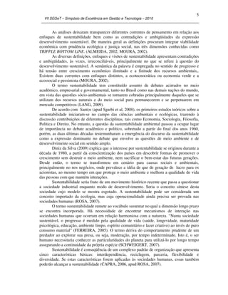 VII SEGeT – Simpósio de Excelência em Gestão e Tecnologia – 2010
5
As análises deixaram transparecer diferentes correntes de pensamento em relação aos
enfoques de sustentabilidade bem como as contradições e ambigüidades da expressão
desenvolvimento sustentável. De maneira geral as definições procuram integrar viabilidade
econômica com prudência ecológica e justiça social, nas três dimensões conhecidas como
TRIPPLE BOTTOM LINE. (ALMEIDA, 2002; MOURA, 2002).
As diversas definições, enfoques e visões de sustentabilidade apresentam contradições
e ambigüidades, às vezes, irreconciliáveis, principalmente no que se refere à questão do
desenvolvimento sustentável. A semântica da palavra é empregada no sentido de progresso e
há tensão entre crescimento econômico ilimitado e a finitude dos recursos ambientais,.
Existem duas correntes com enfoques distintos, a ecotecnocrática ou economia verde e a
ecossocial e pessimista (MOURA, 2002).
O termo sustentabilidade tem constituído assunto de debates acirrados no meio
acadêmico, empresarial e governamental, tanto no Brasil como nas demais nações do mundo,
em vista das questões sócio-ambientais se tornarem cobradas principalmente daqueles que se
utilizam dos recursos naturais e do meio social para permanecerem e se perpetuarem em
mercado competitivos (LANG, 2009).
De acordo com Santos (apud Sgarbi et al, 2008), os primeiros estudos teóricos sobre a
sustentabilidade iniciaram-se no campo das ciências ambientais e ecológicas, trazendo à
discussão contribuições de diferentes disciplinas, tais como Economia, Sociologia, Filosofia,
Política e Direito. No entanto, a questão da sustentabilidade ambiental passou a ocupar lugar
de importância no debate acadêmico e político, sobretudo a partir do final dos anos 1960,
porém, as duas últimas décadas testemunharam a emergência do discurso da sustentabilidade
como a expressão dominante no debate que envolve as questões de meio ambiente e de
desenvolvimento social em sentido amplo.
Diniz da Silva (2009) explica que o interesse por sustentabilidade se originou durante a
década de 1980, a partir da conscientização dos países em descobrir formas de promover o
crescimento sem destruir o meio ambiente, nem sacrificar o bem-estar das futuras gerações.
Desde então, o termo se transformou em cenário para causas sociais e ambientais,
principalmente no nos negócios, onde prevalece a idéia de que de geração de lucro para os
acionistas, ao mesmo tempo em que protege o meio ambiente e melhora a qualidade de vida
das pessoas com que mantém interações.
Sustentabilidade seria fruto de um movimento histórico recente que passa a questionar
a sociedade industrial enquanto modo de desenvolvimento. Seria o conceito síntese desta
sociedade cujo modelo se mostra esgotado. A sustentabilidade pode ser considerada um
conceito importado da ecologia, mas cuja operacionalidade ainda precisa ser provada nas
sociedades humanas (ROSA, 2007).
O termo sustentabilidade remete ao vocábulo sustentar no qual a dimensão longo prazo
se encontra incorporada. Há necessidade de encontrar mecanismos de interação nas
sociedades humanas que ocorram em relação harmoniosa com a natureza. “Numa sociedade
sustentável, o progresso é medido pela qualidade de vida (saúde, longevidade, maturidade
psicológica, educação, ambiente limpo, espírito comunitário e lazer criativo) ao invés de puro
consumo material” (FERREIRA, 2005). O termo deriva do comportamento prudente de um
predador ao explorar sua presa, ou seja, moderação, por tempo indeterminado. Isto é, o ser
humano necessitaria conhecer as particularidades do planeta para utilizá-lo por longo tempo
assegurando a continuidade da própria espécie (SCHWEIGERT, 2007).
Sustentabilidade é conseqüência de um complexo padrão de organização que apresenta
cinco características básicas: interdependência, reciclagem, parceria, flexibilidade e
diversidade. Se estas características forem aplicadas às sociedades humanas, essas também
poderão alcançar a sustentabilidade (CAPRA, 2006, apud ROSA, 2007).
 
