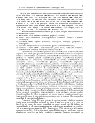VII SEGeT – Simpósio de Excelência em Gestão e Tecnologia – 2010
7
Os principais autores que relacionaram sustentabilidade e desenvolvimento sustentável
foram: Herschmann, 2005; Rodrigues, 2009; Enriquez, 2007; Antonello, 2008; Kreitlon, 2008;
Camargo, 2009; Moura, 2002; Schweigert, 2007; Tude, 2007; Almeida, 2006; Santos Silva,
2004; Lang, 2009; Cáu, 2004; Lui, 2008; Encarnação, 2007; Tomazzoni, 2007; Giacomet,
2008; Benetti, 2007; Kato, 2008; Badue, 2007; Fischer, 2008; Zozzoli, 2008; Junqueira, 2008;
Cabestré et al, 2008 e os principais autores que trabalharam sustentabilidade e
responsabilidade social foram: Valente, 2008; Cabestré et al, 2008; Junqueira, 2008; Brito,
2008; Fischer, 2008; Camargo, 2009; Kreitlon, 2008; Antonello, 2008; Enriquez, 2008; Cáu,
2006, Lang, 2009; Tude, 2007; Damasceno, 2007, Miashiro, 2007.
A revisão da literatura mostrou também que há vários enfoques para as dimensões da
sustentabilidade, são elas:
a) Sachs (1994) social, ambiental, econômica, geográfica e cultural;
b) Darolt (2000) sociocultural, técnico-agronômica, econômica, ecológica e político-
institucional;
c) Costabeber (1989) aspectos econômicos, sociológicos, ecológicos, geográficos e
tecnológicos;
d) Carvalho (1999) econômica, social, ambiental, política, cultural e institucional;
e) Carmano e Muller (1993), multidimensional: justiça social, viabilidade econômica,
sustentabilidade ambiental, democracia, solidariedade e ética.
Finalmente deve-se considerar que ao falar de sustentabilidade, há necessidade de se
dispor de mais informações, já que foram encontradas nos trabalhos analisados as seguintes
temáticas: sustentabilidade socioambiental, sustentabilidade na agricultura, sustentabilidade da
produção da indústria cultural, sustentabilidade política, sustentabilidade financeira,
sustentabilidade da comunicação, sustentabilidade do turismo, sustentabilidade do
crescimento turístico, sustentabilidade planetária, sustentabilidade empresarial,
sustentabilidade da marca, sustentabilidade social, ambiental e econômica, sustentabilidade da
soja transgênica, sustentabilidade da arquitetura, sustentabilidade do milênio, sustentabilidade
de aterro sanitário, indicadores de sustentabilidade, sustentabilidade do recurso,
sustentabilidade do meio ambiente, sustentabilidade do sistema INSS, sustentabilidade de
transportes, sustentabilidade de ONGS, sustentabilidade do empreendimento, sustentabilidade
ambiental da cidade, sustentabilidade ecológica, sustentabilidade física e social.
Do ponto de vista de Sustentabilidade Corporativa, esta permeia os três macros
compõem o Triple Bottom Line nos aspectos ambientais, sociais e econômicos. Além das
questões econômicofinanceiras,as variáveis da Sustentabilidade Empresarial são atualmente
contempladas,respectivamente, através das vertentes da Responsabilidade Social Corporativa
e Ecoeficiência. A Responsabilidade Social Corporativa, também conhecida como Cidadania
Empresarial, é entendida como compromisso contínuo da empresa com o seu comportamento
ético e com o seu desenvolvimento econômico, promovendo, ao mesmo tempo, a qualidade de
vida da sociedade como um todo. Já a Ecoeficiência é alcançada através do fornecimento de
bens e serviços à comunidade, a preços competitivos e que satisfaça às suas necessidades,
trazendo qualidade de vida e conseguindo, ao mesmo tempo, a redução progressiva dos
impactos ambientais e da intensidade do consumo de recursos ao longo da vida, respeitando a
capacidade de suporte estimada da terra.
Pesquisa da Fortune 2010 com centenas de empresas mostra a relutância em adotar
iniciativas de sustentabilidade ambiental, por causa de equívocos sobre os seus custos ou
benefícios tais como alto custo, necessidade de muito pessoal, não há dinheiro na
sustentabilidade, só vale para as grandes empresas, medo de serem acusadas de greenwashing,
vale principalmente para empresas B2C e finalmente as ONGs são os adversários dessas
empresas (LACY, 2010). Pode-se dizer que a sustentabilidade pode ser justificada a partir de
planejamento estratégico que incluí marketing estratégico, financeiro, operacional, ou
 