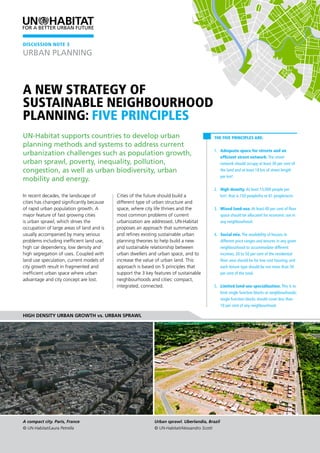 A new strategy of
sustainable neighbourhood
planning: Five Principles
The Five Principles are:
1. 	 Adequate space for streets and an
efficient street network. The street
network should occupy at least 30 per cent of
the land and at least 18 km of street length
per km².
2. 	 High density. At least 15,000 people per
km², that is 150 people/ha or 61 people/acre.
3. 	 Mixed land-use. At least 40 per cent of floor
space should be allocated for economic use in
any neighbourhood.
4. 	 Social mix. The availability of houses in
different price ranges and tenures in any given
neighbourhood to accommodate different
incomes; 20 to 50 per cent of the residential
floor area should be for low cost housing; and
each tenure type should be not more than 50
per cent of the total.
5. 	 Limited land-use specialization. This is to
limit single function blocks or neighbourhoods;
single function blocks should cover less than
10 per cent of any neighbourhood.
In recent decades, the landscape of
cities has changed significantly because
of rapid urban population growth. A
major feature of fast growing cities
is urban sprawl, which drives the
occupation of large areas of land and is
usually accompanied by many serious
problems including inefficient land use,
high car dependency, low density and
high segregation of uses. Coupled with
land use speculation, current models of
city growth result in fragmented and
inefficient urban space where urban
advantage and city concept are lost.
Cities of the future should build a
different type of urban structure and
space, where city life thrives and the
most common problems of current
urbanization are addressed. UN-Habitat
proposes an approach that summarizes
and refines existing sustainable urban
planning theories to help build a new
and sustainable relationship between
urban dwellers and urban space, and to
increase the value of urban land. This
approach is based on 5 principles that
support the 3 key features of sustainable
neighbourhoods and cities: compact,
integrated, connected.
UN-Habitat supports countries to develop urban
planning methods and systems to address current
urbanization challenges such as population growth,
urban sprawl, poverty, inequality, pollution,
congestion, as well as urban biodiversity, urban
mobility and energy.
High density urban growth vs. urban sprawl
DISCUSSION NOTE 3
A compact city. Paris, France
© UN-Habitat/Laura Petrella
Urban sprawl. Uberlandia, Brazil
© UN-Habitat/Alessandro Scotti
URBAN PLANNING
 