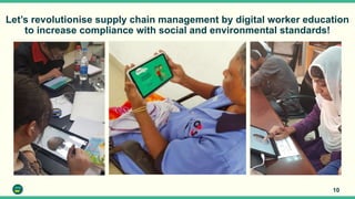 Let’s revolutionise supply chain management by digital worker education
to increase compliance with social and environmental standards!
10
 