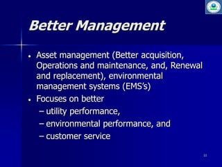 11 
Better Management 
 Asset management (Better acquisition, 
Operations and maintenance, and, Renewal 
and replacement), environmental 
management systems (EMS’s) 
 Focuses on better 
– utility performance, 
– environmental performance, and 
– customer service 
 