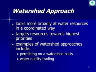 12 
Watershed Approach 
 looks more broadly at water resources 
in a coordinated way 
 targets resources towards highest 
priorities 
 examples of watershed approaches 
include: 
 permitting on a watershed basis 
 water quality trading 
 