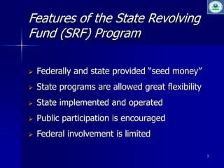 3 
Features of the State Revolving 
Fund (SRF) Program 
 Federally and state provided “seed money” 
 State programs are allowed great flexibility 
 State implemented and operated 
 Public participation is encouraged 
 Federal involvement is limited 
 