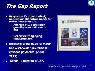 5 
The Gap Report 
 Purpose -- To quantitatively 
understand the future needs for 
water investment to: 
– Address U.S. population 
growth/economic needs, 
and 
– Renew existing aging 
infrastructure. 
 Estimates were made for water 
and wastewater, investment, 
cost and payments (2000- 
2019). 
 Needs – Spending = GAP. 
http://www.epa.gov/owm/gapreport.pdf 
 