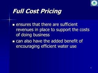 9 
Full Cost Pricing 
 ensures that there are sufficient 
revenues in place to support the costs 
of doing business 
 can also have the added benefit of 
encouraging efficient water use 
 