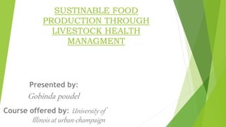 SUSTINABLE FOOD
PRODUCTION THROUGH
LIVESTOCK HEALTH
MANAGMENT
Presented by:
Gobinda poudel
Course offered by: University of
Illinois at urban-champaign
 