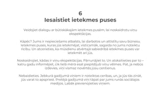 6
Iesaistiet ietekmes puses
Veidojiet dialogu ar būtiskākajām ietekmes pusēm, lai noskaidrotu viņu
ekspektācijas.
Kāpēc? Jums ir nepieciešams atbalsts, lai darbotos un attīstītu savu biznesu.
Ietekmes puses, kuras jūs ietekmējat, visticamāk, sagaida no jums noteiktu
rīcību. Un atcerieties, ka mūsdienu atvērtajā sabiedrībā ietekmes puses var
ietekmēt arī jūs.
Noskaidrojiet, kādas ir viņu ekspektācijas. Pārrunājiet to. Un atskaitieties par to –
katru gadu informējiet, cik lielā mērā esat piepildījuši viņu vēlmes. Pat, ja nebūs
izdevies, viņi vismaz novērtēs jūsu centienus.
Nebaidieties. Jebkurā gadījumā viņiem ir noteiktas cerības, un, ja jūs tās zināt,
jūs varat to apspriest. Pretējā gadījumā viņi tāpat par jums runās sociālajos
medijos. Labāk pievienojieties viņiem.
 