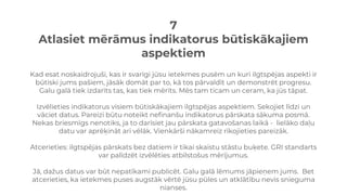 7
Atlasiet mērāmus indikatorus būtiskākajiem
aspektiem
Kad esat noskaidrojuši, kas ir svarīgi jūsu ietekmes pusēm un kuri ilgtspējas aspekti ir
būtiski jums pašiem, jāsāk domāt par to, kā tos pārvaldīt un demonstrēt progresu.
Galu galā tiek izdarīts tas, kas tiek mērīts. Mēs tam ticam un ceram, ka jūs tāpat.
Izvēlieties indikatorus visiem būtiskākajiem ilgtspējas aspektiem. Sekojiet līdzi un
vāciet datus. Pareizi būtu noteikt nefinanšu indikatorus pārskata sākuma posmā.
Nekas briesmīgs nenotiks, ja to darīsiet jau pārskata gatavošanas laikā - lielāko daļu
datu var aprēķināt arī vēlāk. Vienkārši nākamreiz rīkojieties pareizāk.
Atcerieties: ilgtspējas pārskats bez datiem ir tikai skaistu stāstu buķete. GRI standarts
var palīdzēt izvēlēties atbilstošus mērījumus.
Jā, dažus datus var būt nepatīkami publicēt. Galu galā lēmums jāpieņem jums. Bet
atcerieties, ka ietekmes puses augstāk vērtē jūsu pūles un atklātību nevis snieguma
nianses.
 
