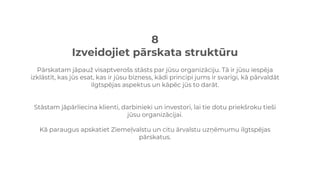 8
Izveidojiet pārskata struktūru
Pārskatam jāpauž visaptverošs stāsts par jūsu organizāciju. Tā ir jūsu iespēja
izklāstīt, kas jūs esat, kas ir jūsu bizness, kādi principi jums ir svarīgi, kā pārvaldāt
ilgtspējas aspektus un kāpēc jūs to darāt.
Stāstam jāpārliecina klienti, darbinieki un investori, lai tie dotu priekšroku tieši
jūsu organizācijai.
Kā paraugus apskatiet Ziemeļvalstu un citu ārvalstu uzņēmumu ilgtspējas
pārskatus.
 