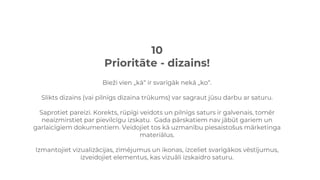 10
Prioritāte - dizains!
Bieži vien „kā“ ir svarīgāk nekā „ko“.
Slikts dizains (vai pilnīgs dizaina trūkums) var sagraut jūsu darbu ar saturu.
Saprotiet pareizi. Korekts, rūpīgi veidots un pilnīgs saturs ir galvenais, tomēr
neaizmirstiet par pievilcīgu izskatu. Gada pārskatiem nav jābūt gariem un
garlaicīgiem dokumentiem. Veidojiet tos kā uzmanību piesaistošus mārketinga
materiālus.
Izmantojiet vizualizācijas, zīmējumus un ikonas, izceliet svarīgākos vēstījumus,
izveidojiet elementus, kas vizuāli izskaidro saturu.
 