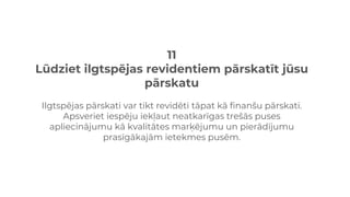 11
Lūdziet ilgtspējas revidentiem pārskatīt jūsu
pārskatu
Ilgtspējas pārskati var tikt revidēti tāpat kā finanšu pārskati.
Apsveriet iespēju iekļaut neatkarīgas trešās puses
apliecinājumu kā kvalitātes marķējumu un pierādījumu
prasīgākajām ietekmes pusēm.
 