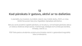 12
Kad pārskats ir gatavs, aktīvi ar to dalieties
Ir pierādīts, ka investori, žurnālisti, talanti, kas meklē darbu, NVO un citas
ietekmes puses lasa jūsu ikgadējos ilgtspējas pārskatus.
Bet jūs varat proaktīvi izplatīt pārskatu un tā saturu. Izmantojiet pārskata datus
un stāstus ikdienas ārējā saziņā, mārketingā, iekšējās komunikācijas kanālos,
tīmekļa, vietnē u.c.
PDF faila pasīva atrašanās uzņēmuma tīmekļa vietnē ir gatavošanā ieguldītā
laika izniekošana.
 