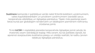 Sustinere komanda ir palīdzējusi vairāk nekā 10 biržā kotētiem uzņēmumiem,
valsts kapitālsbiedrībām un privātiem uzņēmumiem izstrādāt savus
korporatīvās atbildības un ilgtspējas pārskatus. Tāpēc mēs pastāvīgi esam
lietas kursā par globālajām tendencēm un labākajiem piemēriem nefinanšu
ziņošanas jomā.
Tā kā InCSR ir visplašākā pieredze korporatīvās ilgtspējas jomā Latvijā, šo
materiālu esam izstrādājuši kopīgi. Mēs ceram, ka tas palīdzēs izprast, kā
apvienot starptautisko kvalitatīvo pieeju un vietējo realitāti, lai radītu (arvien
labākus) ilgtspējas pārskatus.
 