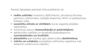 Parasti ilgtspējas pārskati tiek publiskoti, lai:
▪ radītu uzticību investoru, B2B klientu, (ārvalstu) biznesa
partneru, darbinieku, vietējās kopienas, NVO un plašsaziņas
līdzekļu vidū;
▪ sasaistītu zīmolu ar vērtībām, kuras sagaida plašāka
sabiedrība;
▪ izmantotu saturu komunikācijā ar patērētājiem;
▪ apliecinātu vadības un produktu/pakalpojumu
caurskatāmību un kvalitāti;
▪ piesaistītu gan esošos, gan potenciālos darbiniekus;
▪ mērītu un uzlabotu svarīgākos nefinanšu aspektus, kas
ietekmē uzņēmuma nākotni.
 