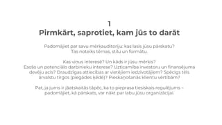 1
Pirmkārt, saprotiet, kam jūs to darāt
Padomājiet par savu mērķauditoriju: kas lasīs jūsu pārskatu?
Tas noteiks tēmas, stilu un formātu.
Kas viņus interesē? Un kāds ir jūsu mērķis?
Esošo un potenciālo darbinieku interese? Uzticamība investoru un finansējuma
devēju acīs? Draudzīgas attiecības ar vietējiem iedzīvotājiem? Spēcīgs tēls
ārvalstu tirgos (piegādes ķēdē)? Pieskaņošanās klientu vērtībām?
Pat, ja jums ir jāatskaitās tāpēc, ka to pieprasa tiesiskais regulējums –
padomājiet, kā pārskats, var nākt par labu jūsu organizācijai.
 