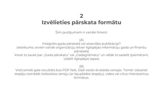 2
Izvēlieties pārskata formātu
Šim jautājumam ir vairāki līmeņi:
(A)
Integrēts gada pārskatā vai atsevišķa publikācija?
(ieteikums: arvien vairāk organizāciju ietver ilgtspējas informāciju gada un finanšu
pārskatā)
Varat to saukt par „Gada pārskatu“ vai „Gadagrāmatu“ un vēlāk to sadalīt (piemēram,
izdalīt ilgtspējas lapas)
(B)
Visticamāk gala rezultāts būs PDF fails. Daži veido drukātās versijas. Tomēr izskatiet
iespēju izstrādāt tiešsaistes versiju (ar lejuplādes iespēju), video vai citus interesantus
formātus.
 