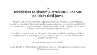 3
Izvēlieties to sistēmu, struktūru, kas var
palīdzēt tieši jums
Vairums uzņēmumu izmanto Globālās ziņošanas iniciatīvas (GRI) ilgtspējas
ziņošanas standartu. Tas sniedz praktiskus norādījumus un garantē kvalitāti. GRI
ir nosaukums, ko atpazīst lielākā daļa biznesa vidē. Tas dod iespēju runāt vienā
valodā ar pasaules vadošajām organizācijām.
Jaunākā tendence ir veidot pārskatu, balstoties uz ANO Ilgtspējīgas attīstības
mērķiem (SDG). Izmantojot SDG, jūs parādat, kāds ir pozitīvais pienesums
plašākā perspektīvā.
Jā, jūs varat apvienot GRI un SDG.
Varat izskatīt arī ISO 26000, ANO Globālo līgumu, Nasdaq ESG ziņošanas ceļvedi,
SASB vai citas sistēmas.
 