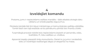 4
Izveidojiet komandu
Protams, jums ir nepieciešams vadības mandāts – šāds atbalsts atvieglo datu
vākšanu un sniedz papildu ieguvumus.
Pārskata izstrāde līdz šim bijusi mārketinga un komunikācijas vadītāju atbildība.
Tomēr bieži vien tajā iesaistās vai šo pienākumu pilnībā veic finanšu cilvēki.
Turpmākajā procesā noteikti būs nepieciešams iesaistīt arī personāla, vides,
kvalitātes, IT, risku vadības u.c. cilvēkus.
Apsveriet iespēju piesaistīt ārēju konsultantu. Dariet to, ja jums ir ierobežots
laiks un novērtējat neatkarīgas idejas un ekspertīzi no malas.
 