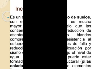 Inclusiones
 Es un sistema de mejoramiento de suelos,
con elementos cuya dureza es mucho
mayor que aquélla del suelo que las
contiene. Son aplicadas en reducción de
asentamientos en suelos blandos
compresos, incremento de resistencia al
esfuerzo cortante en superficies de falla y
reducción de potencial de licuación por
sismo en suelos granulares bajo el nivel de
agua. Una inclusión rígida puede estar
formada por un elemento estructural (pilas
coladas, pilotes hincados) o elementos
 