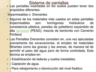 Sistema de pantallas
 Las pantallas insertadas en los suelos pueden tener dos
propósitos diferentes:
Impermeables o Drenantes
 Algunos de los materiales más usados en estas pantallas
impermeables son: hormigones hidráulicos de
consistencia plástica, paneles de polietileno expandido de
alta densidad (PEAD), mezcla de bentonita con Cemento
Pórtland
 Las Pantallas Drenantes consisten en, una vez ejecutadas
previamente las excavaciones, el empleo de materiales
filtrantes como las gravas y las arenas, de manera tal de
permitir el paso del agua pero de forma controlada. Esta
técnica se emplea en:
 - Estabilización de laderas y suelos inestables.
 - Captación de agua.
 - Para rebajamiento o disminución del nivel freático
 