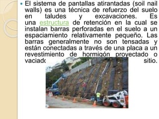  El sistema de pantallas atirantadas (soil nail
walls) es una técnica de refuerzo del suelo
en taludes y excavaciones. Es
una estructura de retención en la cual se
instalan barras perforadas en el suelo a un
espaciamiento relativamente pequeño. Las
barras generalmente no son tensadas y
están conectadas a través de una placa a un
revestimiento de hormigón proyectado o
vaciado en sitio.
 