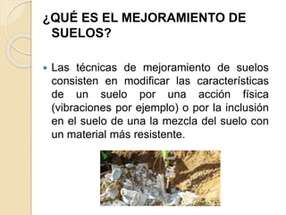 ¿QUÉ ES EL MEJORAMIENTO DE
SUELOS?
 Las técnicas de mejoramiento de suelos
consisten en modificar las características
de un suelo por una acción física
(vibraciones por ejemplo) o por la inclusión
en el suelo de una la mezcla del suelo con
un material más resistente.
 