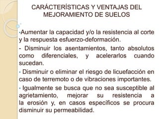 CARÁCTERÍSTICAS Y VENTAJAS DEL
MEJORAMIENTO DE SUELOS
•Aumentar la capacidad y/o la resistencia al corte
y la respuesta esfuerzo-deformación.
- Disminuir los asentamientos, tanto absolutos
como diferenciales, y acelerarlos cuando
sucedan.
• Disminuir o eliminar el riesgo de licuefacción en
caso de terremoto o de vibraciones importantes.
• Igualmente se busca que no sea susceptible al
agrietamiento, mejorar su resistencia a
la erosión y, en casos específicos se procura
disminuir su permeabilidad.
 