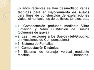 En años recientes se han desarrollado varias
técnicas para el mejoramiento de suelos
para fines de construcción de explanaciones
viales, cimentaciones de edificios, túneles, etc.,
 1. Compactación profunda mediante Vibro
Flotación y Vibro Sustitución de Suelos
(columnas de grava)
 2. Las Inyecciones a los Suelos (Jet-Grouting.
e Inyecciones de Compensación.)
 3. Sistema de Pantallas.
 4. Compactación Dinámica.
 5. Sistema de drenaje vertical mediante
Mechas Drenantes.
 