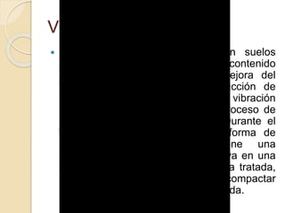 Vibroflotación
 La vibroflotación es aplicable en suelos
granulares (generalmente con un contenido
en finos inferior al 10%). La mejora del
terreno se consigue por la reducción de
huecos entre partículas gracias a la vibración
producida por el vibrador en su proceso de
entrar y salir del suelo tratado. Durante el
tratamiento, que se ejecuta en forma de
malla (en planta), se obtiene una
compactación del terreno que deriva en una
disminución del espesor de la capa tratada,
espesor que habrá que aportar y compactar
si hay que recuperar la cota de partida.
 