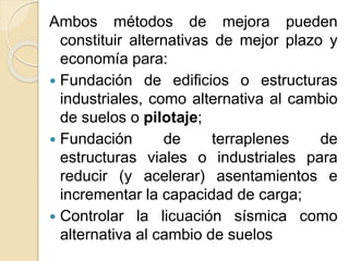 Ambos métodos de mejora pueden
constituir alternativas de mejor plazo y
economía para:
 Fundación de edificios o estructuras
industriales, como alternativa al cambio
de suelos o pilotaje;
 Fundación de terraplenes de
estructuras viales o industriales para
reducir (y acelerar) asentamientos e
incrementar la capacidad de carga;
 Controlar la licuación sísmica como
alternativa al cambio de suelos
 