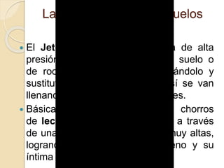 Las Inyecciones a los Suelos
(Jet-Grouting)
 El Jet-Grouting es una técnica de alta
presión para desagregación del suelo o
de roca poco compacta, mezclándolo y
sustituyéndolo por cemento , así se van
llenando huecos y discontinuidades.
 Básicamente se expulsan chorros
de lechada de cemento (grout) a través
de unas toberas a velocidades muy altas,
logrando así la rotura del terreno y su
íntima mezcla con el mismo.
 