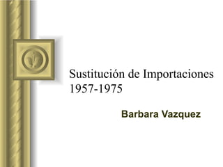 Sustitución de Importaciones
1957-1975

          Barbara Vazquez
 