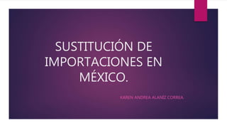 SUSTITUCIÓN DE
IMPORTACIONES EN
MÉXICO.
KAREN ANDREA ALANÍZ CORREA.
 