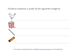 Construir oraciones a partir de las siguientes imágenes:



          ………………………………………………………………………………………………………………………………….




          …………………………………………………………………………………………………………………….....................




        ……………………………………………………………………………………………………………………………………




        ……………………………………………………………………………………………………………………………………




     Autor pictogramas: Sergio Palao Procedencia: ARASAAC (http://catedu.es/arasaac/) Licencia: CC (BY-NC-SA)
 