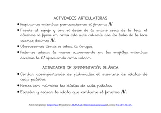 ACTIVIDADES
                               ACTIVIDADES ARTICULATORIAS
• Respiramos mientras pronunciamos el fonema /l/
• Frente al espejo y con el dorso de la mano cerca de la boca, el
  alumno se fijará en como sale aire caliente por los lados de la boca
  cuando decimos /l/.
• Observaremos dónde se coloca la lengua.
• Podemos colocar la mano suavemente en las mejillas mientras
  decimos la /l/ apreciando cómo vibran.

              ACTIVIDADES DE SEGMENTACIÓN SILÁBICA
• Contar acompañando de palmadas el número de sílabas de
  cada palabra.
• Poner con número las sílabas de cada palabra.
• Escribir y rodear la sílaba que contiene el fonema /l/.

      Autor pictogramas: Sergio Palao Procedencia: ARASAAC (http://catedu.es/arasaac/) Licencia: CC (BY-NC-SA)
 
