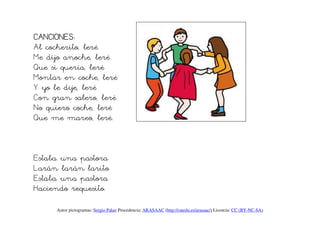 CANCIONES:
CANCIONES
Al cocherito, leré
Me dijo anoche, leré
Que si quería, leré
Montar en coche, leré
Y yo le dije, leré
Con gran salero, leré
No quiero coche, leré
Que me mareo, leré.



Estaba una pastora
Larán larán larito
Estaba una pastora
Haciendo requesito.

     Autor pictogramas: Sergio Palao Procedencia: ARASAAC (http://catedu.es/arasaac/) Licencia: CC (BY-NC-SA)
 