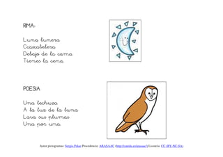 RIMA:

Luna lunera
Ccascabelera
Debajo de la cama
Tienes la cena.



POESIA

Una lechuza
A la luz de la luna
Lava sus plumas
Una por una.


        Autor pictogramas: Sergio Palao Procedencia: ARASAAC (http://catedu.es/arasaac/) Licencia: CC (BY-NC-SA)
 