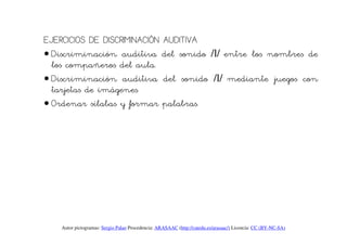 EJERCICIOS DE DISCRIMINACIÓN AUDITIVA
• Discriminación auditiva del sonido /l/ entre los nombres de
  los compañeros del aula.
• Discriminación auditiva del sonido /l/ mediante juegos con
  tarjetas de imágenes.
• Ordenar sílabas y formar palabras.




   Autor pictogramas: Sergio Palao Procedencia: ARASAAC (http://catedu.es/arasaac/) Licencia: CC (BY-NC-SA)
 
