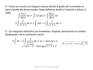 Ejemplo 2:En este caso aplicaremos el cambio:1.- Derivaremos las dos partes de la expresión para obtener los diferenciales, en este caso ya tenemos dx despejado:2.- Sustituimos y simplificamos, peo observamos que se nos queda una “x”3.- Cuando se nos queda una “x” debemos despejarla del cambio inicial y sustituir “x=t2+1”:Calisto López - Centro de Estudiso MAE
